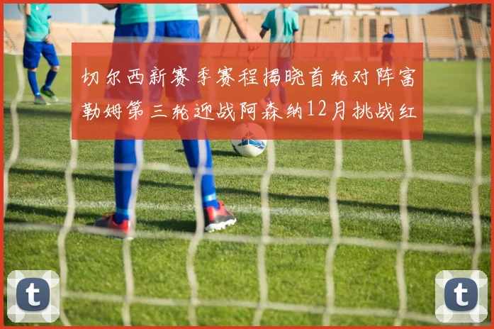切尔西新赛季赛程揭晓首轮对阵富勒姆第三轮迎战阿森纳12月挑战红军和蓝月亮