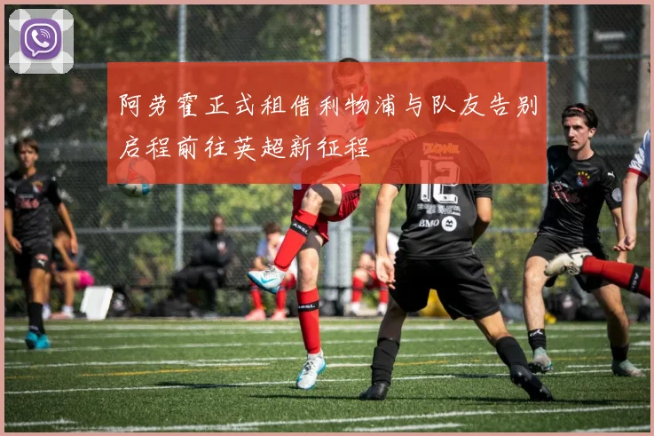 阿劳霍正式租借利物浦与队友告别启程前往英超新征程