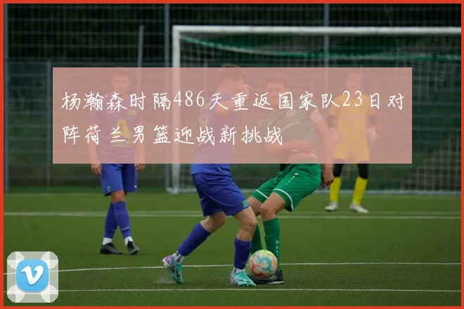杨瀚森时隔486天重返国家队23日对阵荷兰男篮迎战新挑战