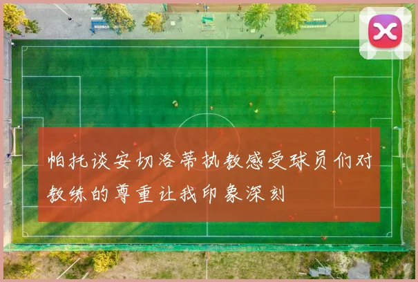 帕托谈安切洛蒂执教感受球员们对教练的尊重让我印象深刻