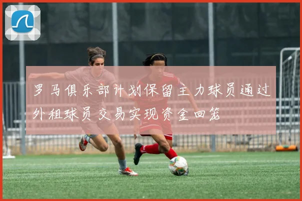 罗马俱乐部计划保留主力球员通过外租球员交易实现资金回笼