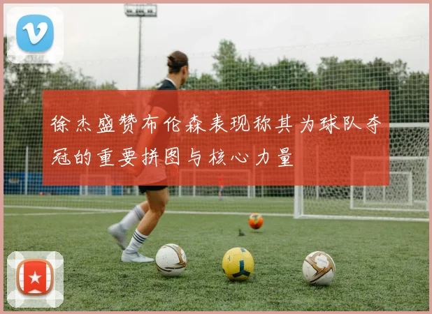 徐杰盛赞布伦森表现称其为球队夺冠的重要拼图与核心力量