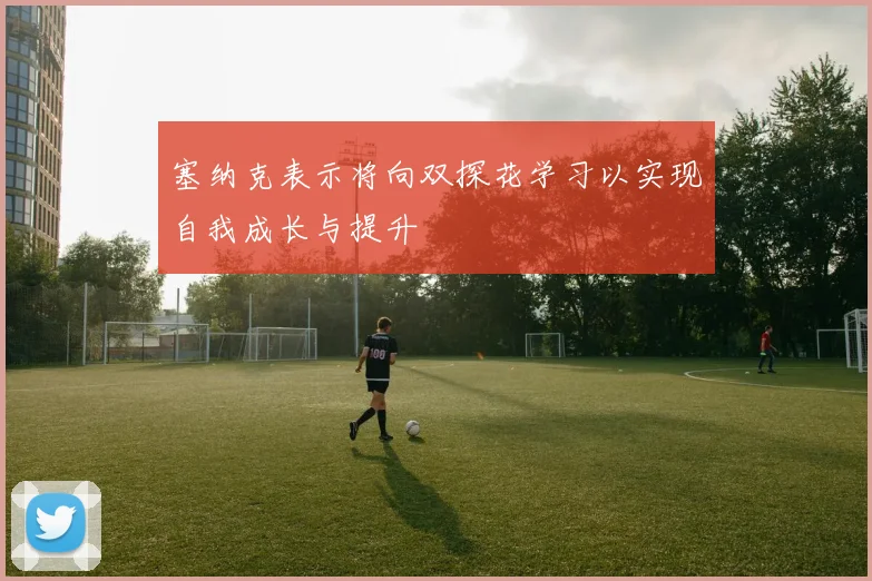 塞纳克表示将向双探花学习以实现自我成长与提升