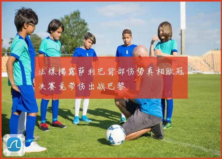 法媒揭露萨利巴背部伤势真相欧冠决赛竟带伤出战巴黎