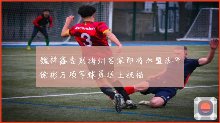 魏祥鑫告别梅州客家即将加盟法甲徐彬万项等球员送上祝福