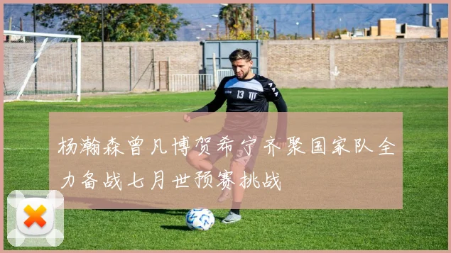 杨瀚森曾凡博贺希宁齐聚国家队全力备战七月世预赛挑战