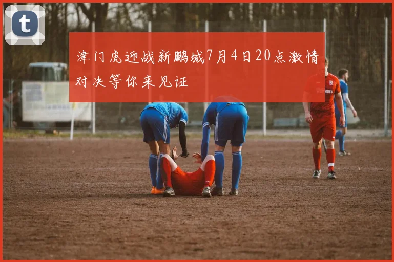 津门虎迎战新鹏城7月4日20点激情对决等你来见证