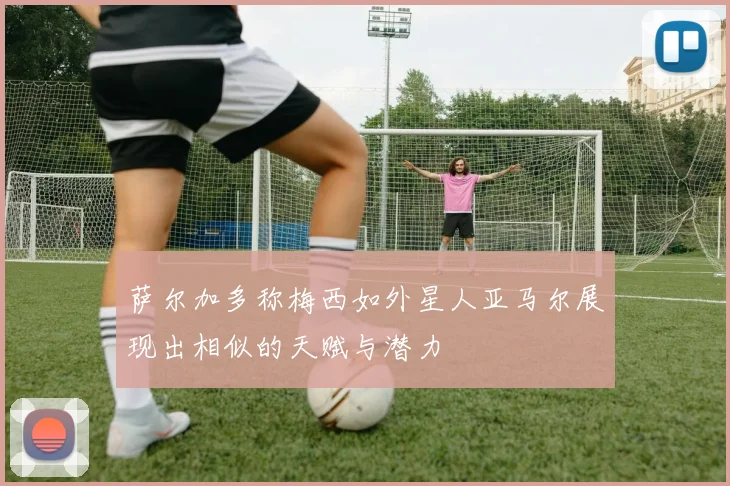萨尔加多称梅西如外星人亚马尔展现出相似的天赋与潜力