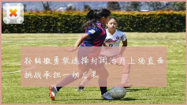 孙铭徽勇敢选择封闭治疗上场直面挑战承担一切后果