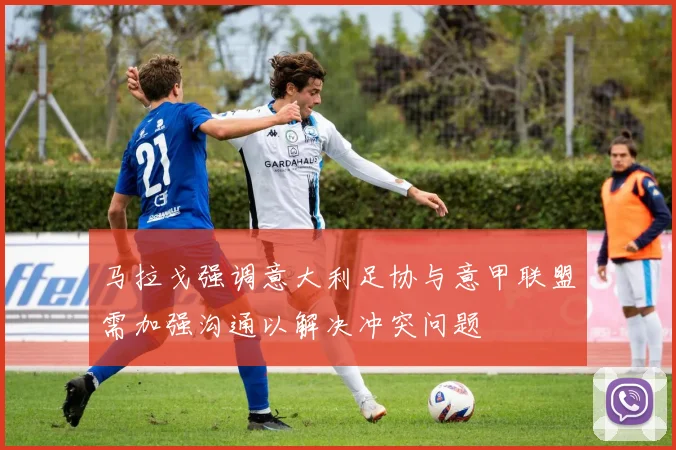 马拉戈强调意大利足协与意甲联盟需加强沟通以解决冲突问题