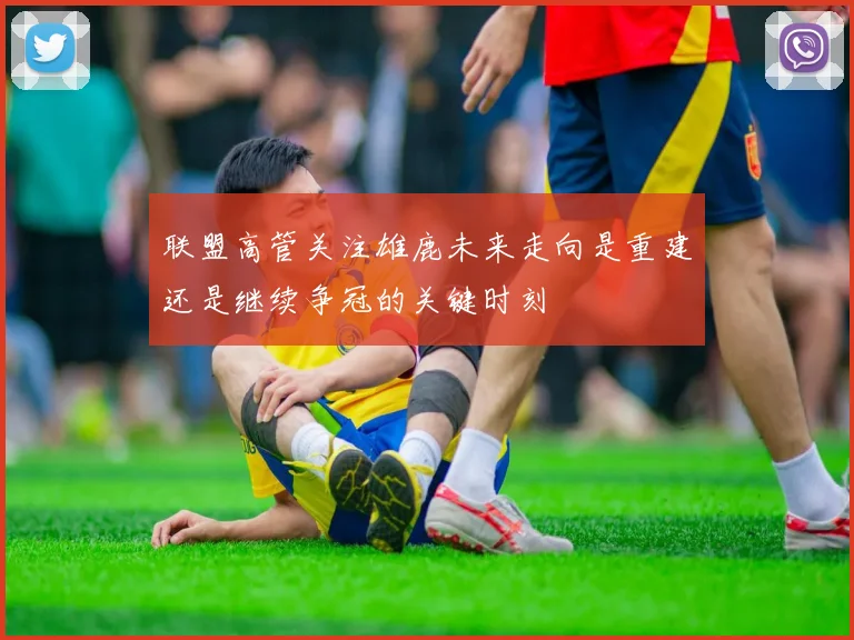 联盟高管关注雄鹿未来走向是重建还是继续争冠的关键时刻