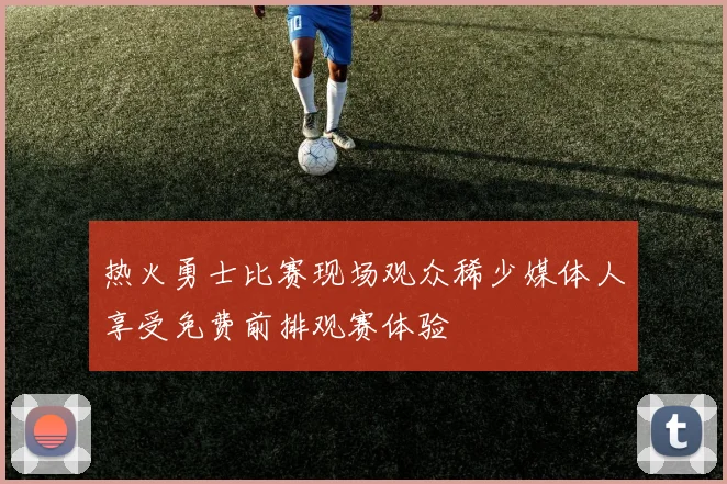 热火勇士比赛现场观众稀少媒体人享受免费前排观赛体验