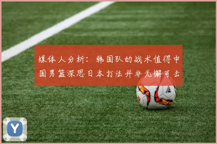 媒体人分析：韩国队的战术值得中国男篮深思日本打法并非无懈可击