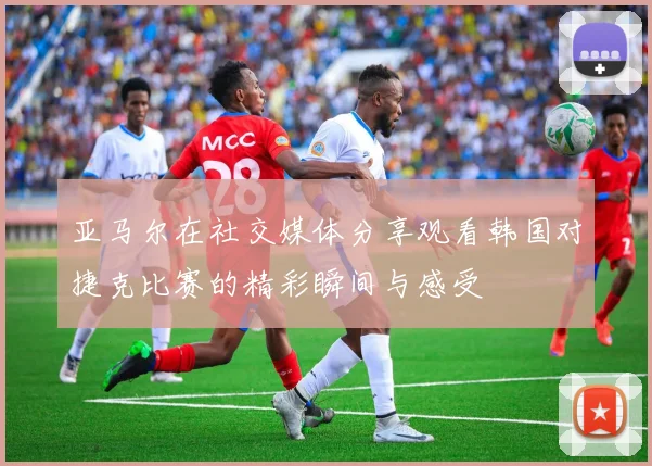 亚马尔在社交媒体分享观看韩国对捷克比赛的精彩瞬间与感受