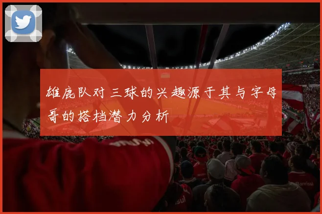 雄鹿队对三球的兴趣源于其与字母哥的搭档潜力分析
