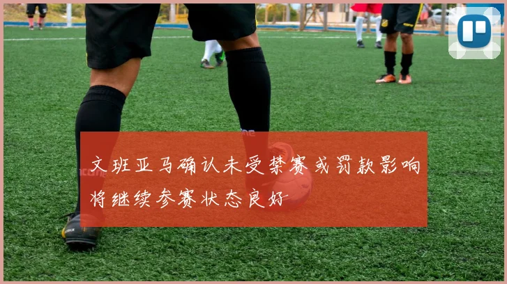 文班亚马确认未受禁赛或罚款影响将继续参赛状态良好