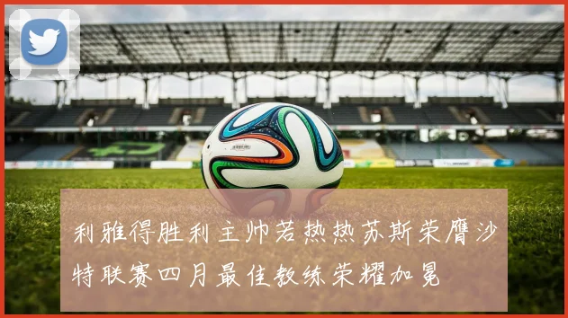 利雅得胜利主帅若热热苏斯荣膺沙特联赛四月最佳教练荣耀加冕